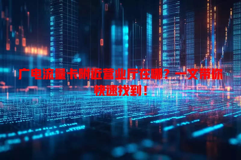 广电流量卡附近营业厅在哪？一文带你快速找到！