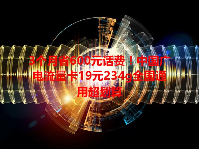 3个月省600元话费！中国广电流量卡19元234g全国通用超划算