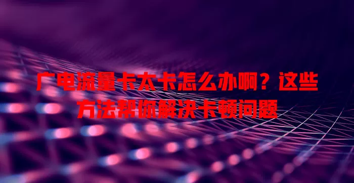 广电流量卡太卡怎么办啊？这些方法帮你解决卡顿问题