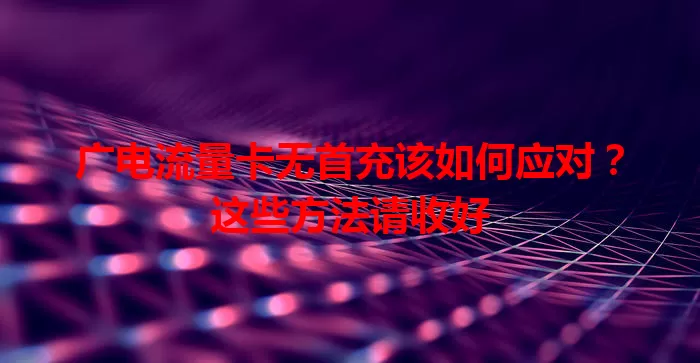 广电流量卡无首充该如何应对？这些方法请收好