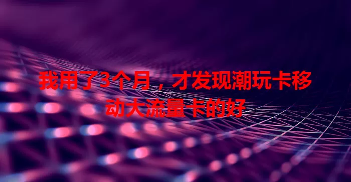 我用了3个月，才发现潮玩卡移动大流量卡的好