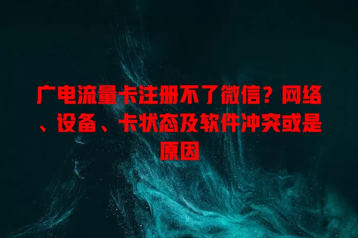 广电流量卡注册不了微信？网络、设备、卡状态及软件冲突或是原因