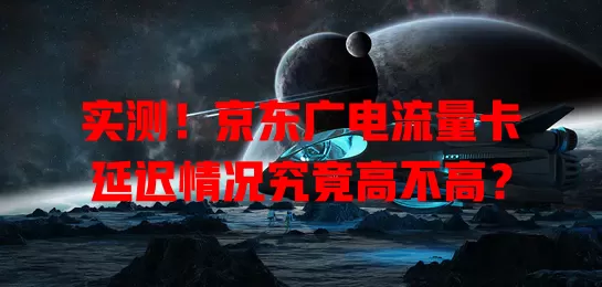 实测！京东广电流量卡延迟情况究竟高不高？
