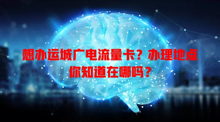 想办运城广电流量卡？办理地点你知道在哪吗？