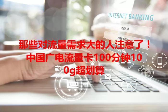 那些对流量需求大的人注意了！中国广电流量卡100分钟100g超划算