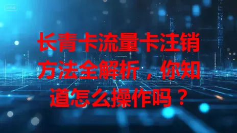 长青卡流量卡注销方法全解析，你知道怎么操作吗？