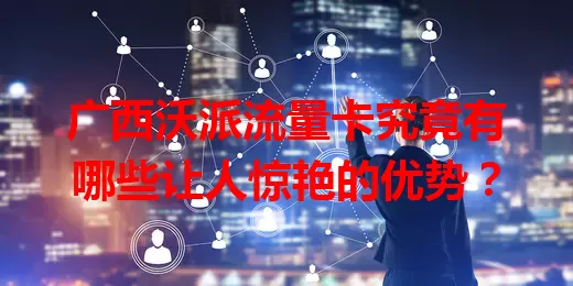 广西沃派流量卡究竟有哪些让人惊艳的优势？