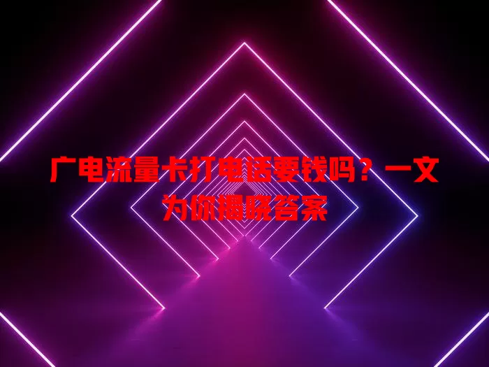 广电流量卡打电话要钱吗？一文为你揭晓答案