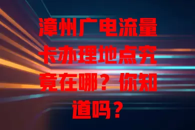 漳州广电流量卡办理地点究竟在哪？你知道吗？