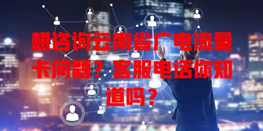 想咨询云南省广电流量卡问题？客服电话你知道吗？
