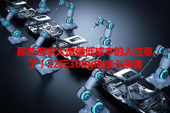 那些追求大流量低成本的人注意了！22元300g电信卡来袭