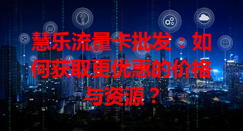 慧乐流量卡批发：如何获取更优惠的价格与资源？