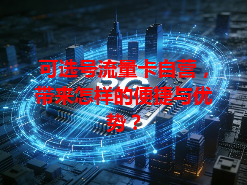 可选号流量卡自营，带来怎样的便捷与优势？