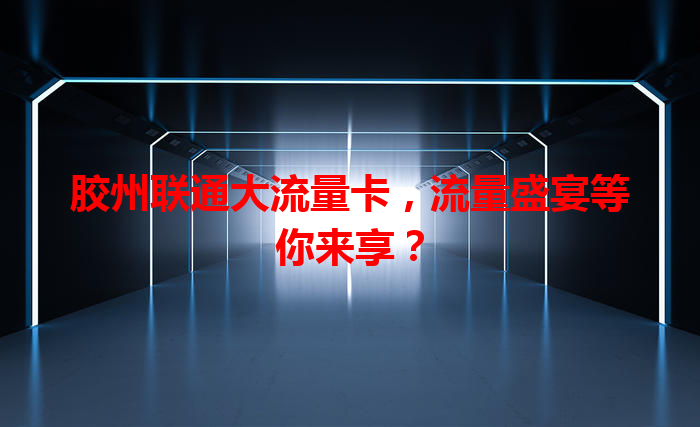 胶州联通大流量卡，流量盛宴等你来享？