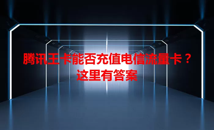 腾讯王卡能否充值电信流量卡？这里有答案