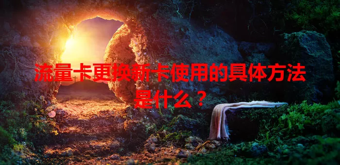 流量卡更换新卡使用的具体方法是什么？