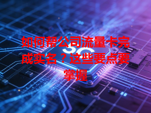 如何帮公司流量卡完成实名？这些要点要掌握