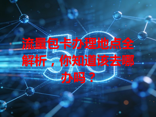 流量包卡办理地点全解析，你知道该去哪办吗？