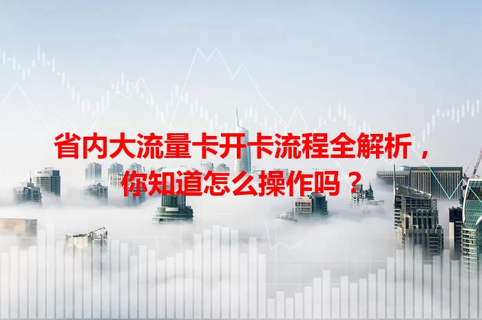 省内大流量卡开卡流程全解析，你知道怎么操作吗？