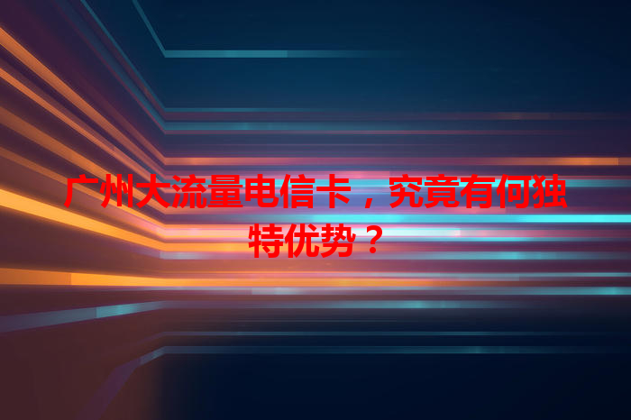 广州大流量电信卡，究竟有何独特优势？