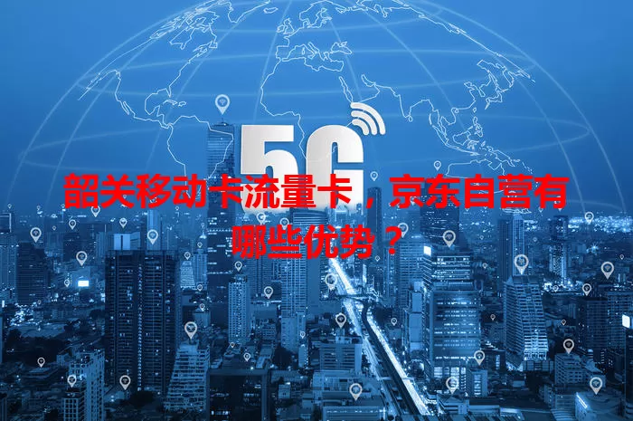 韶关移动卡流量卡，京东自营有哪些优势？