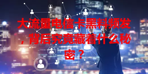 大流量电信卡黑料频发，背后究竟藏着什么秘密？