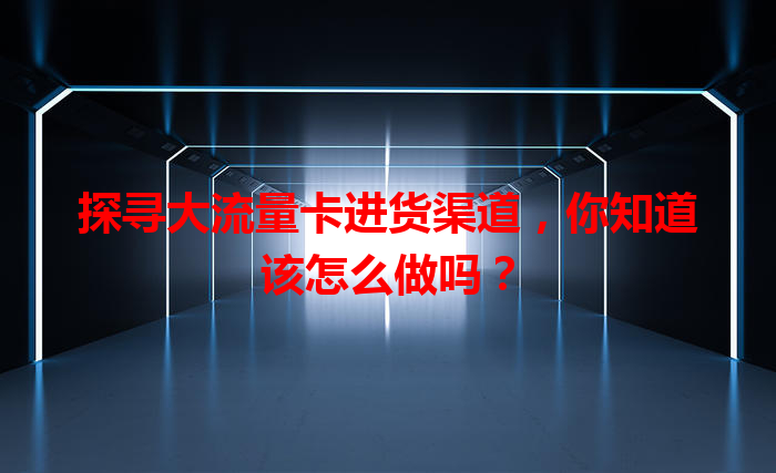 探寻大流量卡进货渠道，你知道该怎么做吗？