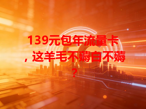 139元包年流量卡，这羊毛不薅白不薅？