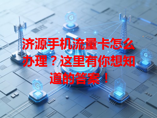 济源手机流量卡怎么办理？这里有你想知道的答案！