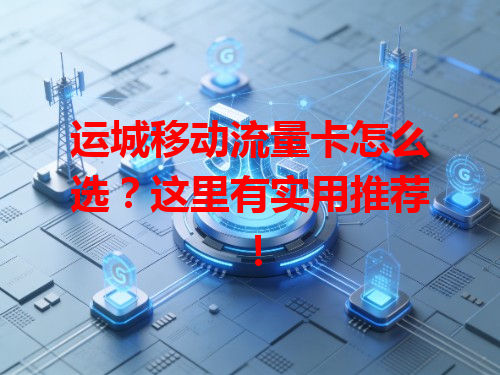 运城移动流量卡怎么选？这里有实用推荐！