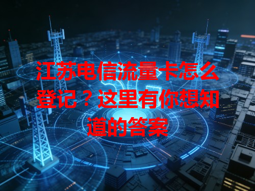江苏电信流量卡怎么登记？这里有你想知道的答案