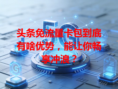 头条免流量卡包到底有啥优势，能让你畅享冲浪？
