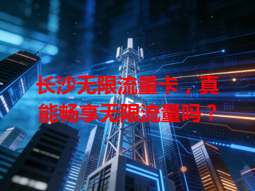 长沙无限流量卡，真能畅享无限流量吗？