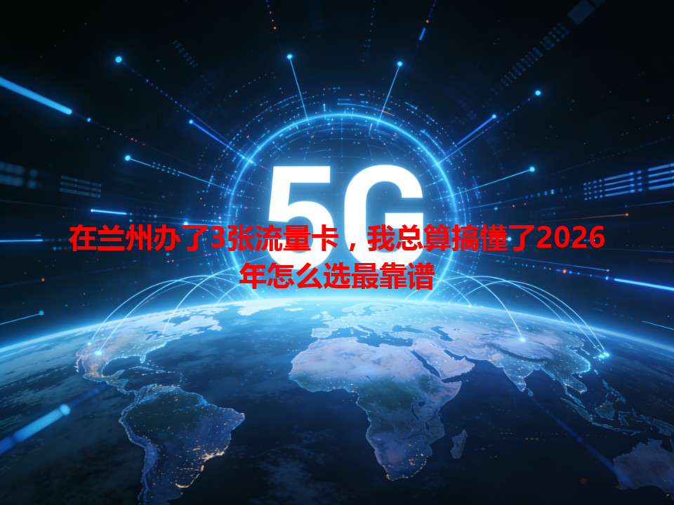在兰州办了3张流量卡，我总算搞懂了2026年怎么选最靠谱