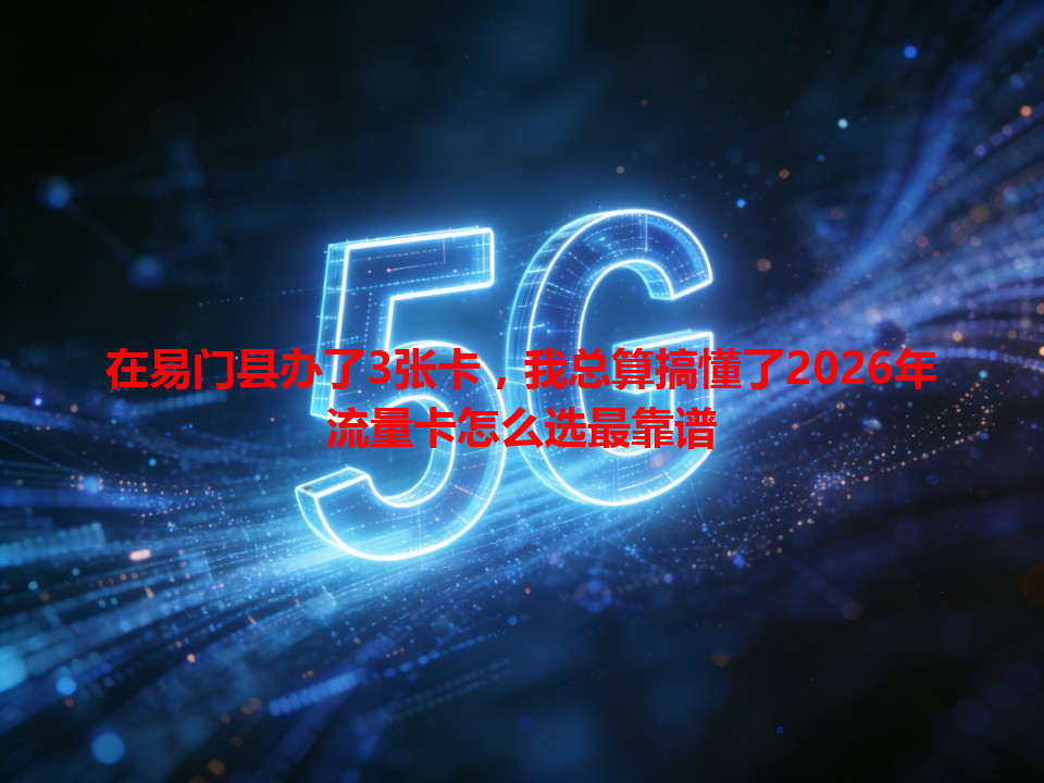 在易门县办了3张卡，我总算搞懂了2026年流量卡怎么选最靠谱