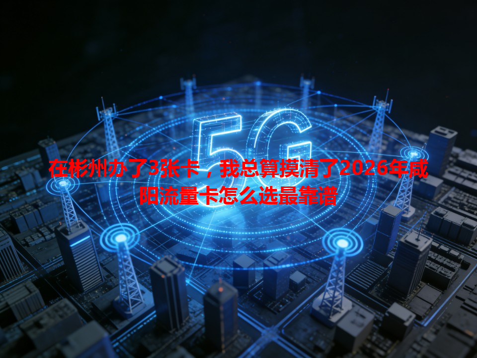 在彬州办了3张卡，我总算摸清了2026年咸阳流量卡怎么选最靠谱