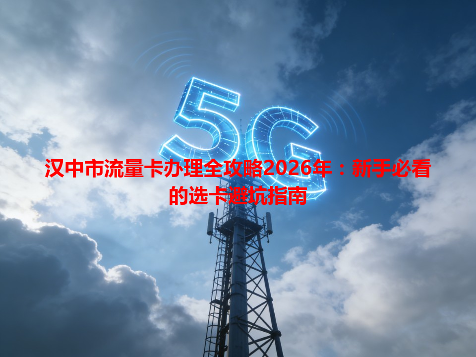 汉中市流量卡办理全攻略2026年：新手必看的选卡避坑指南