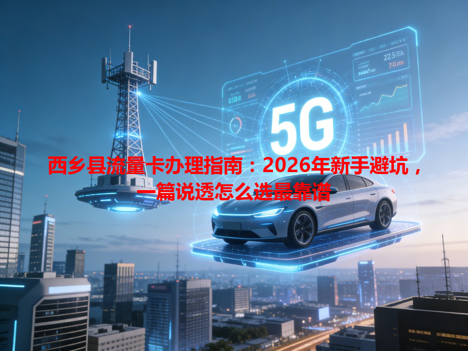 西乡县流量卡办理指南：2026年新手避坑，一篇说透怎么选最靠谱