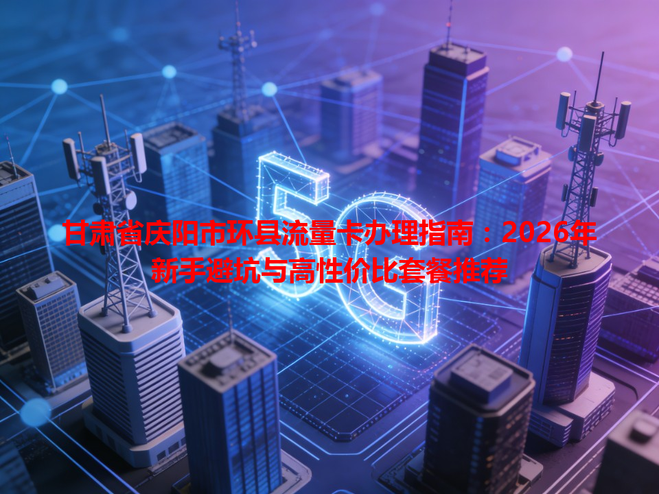 甘肃省庆阳市环县流量卡办理指南：2026年新手避坑与高性价比套餐推荐