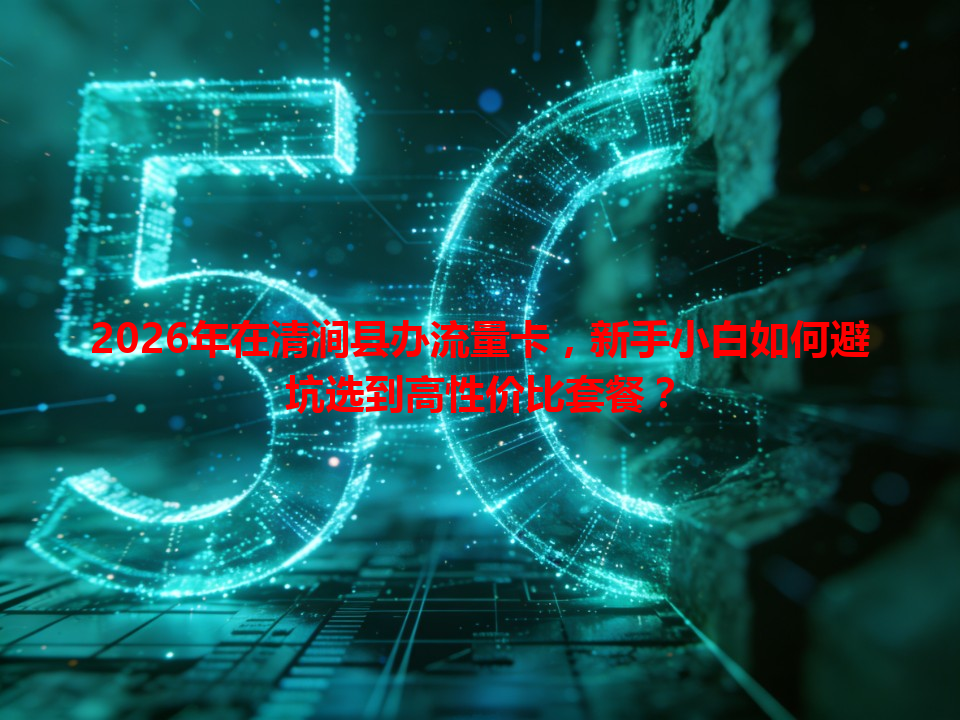 2026年在清涧县办流量卡，新手小白如何避坑选到高性价比套餐？