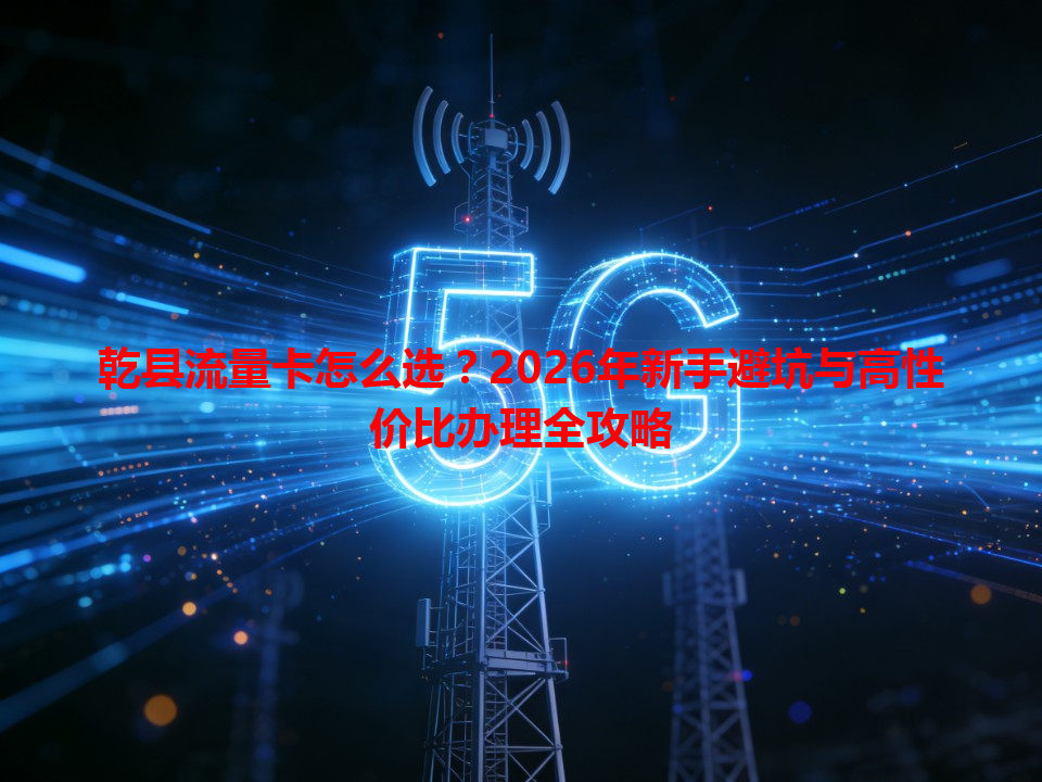 乾县流量卡怎么选？2026年新手避坑与高性价比办理全攻略
