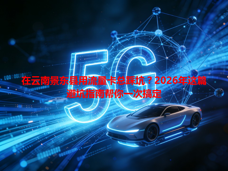 在云南景东县用流量卡总踩坑？2026年这篇避坑指南帮你一次搞定