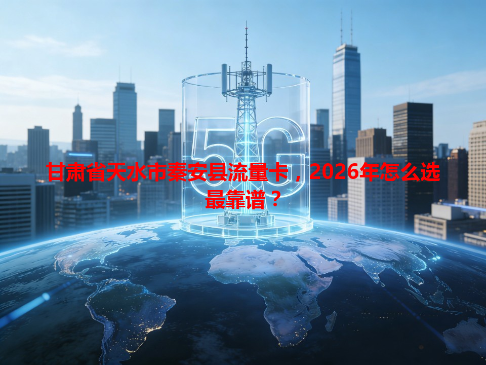 甘肃省天水市秦安县流量卡，2026年怎么选最靠谱？