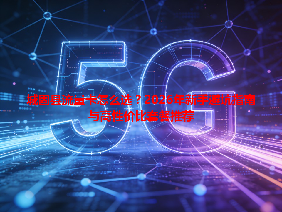 城固县流量卡怎么选？2026年新手避坑指南与高性价比套餐推荐
