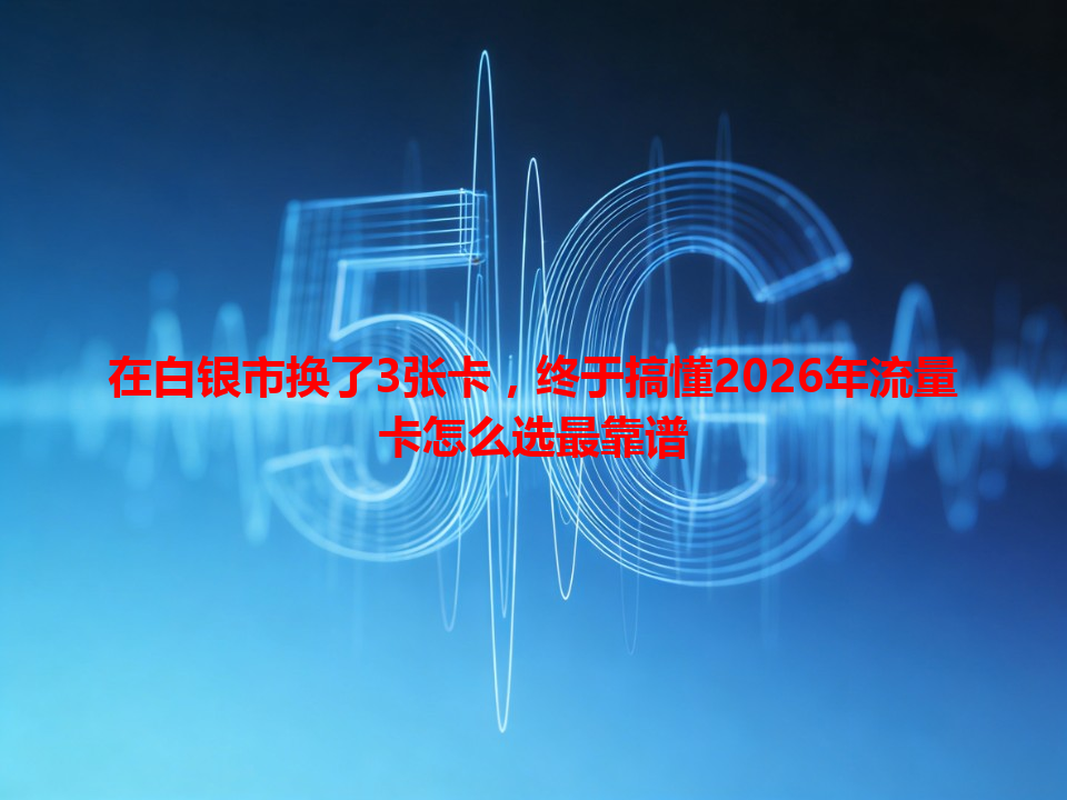 在白银市换了3张卡，终于搞懂2026年流量卡怎么选最靠谱
