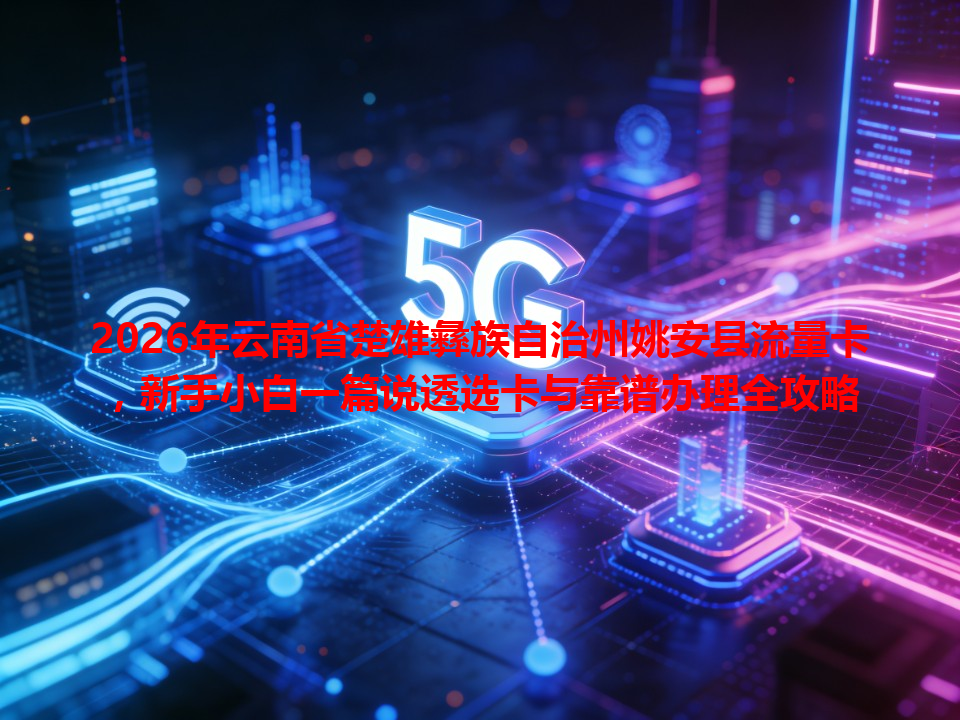 2026年云南省楚雄彝族自治州姚安县流量卡，新手小白一篇说透选卡与靠谱办理全攻略