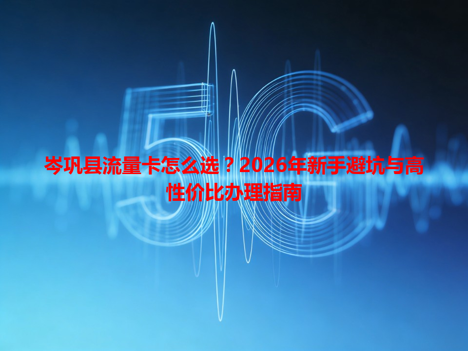 岑巩县流量卡怎么选？2026年新手避坑与高性价比办理指南