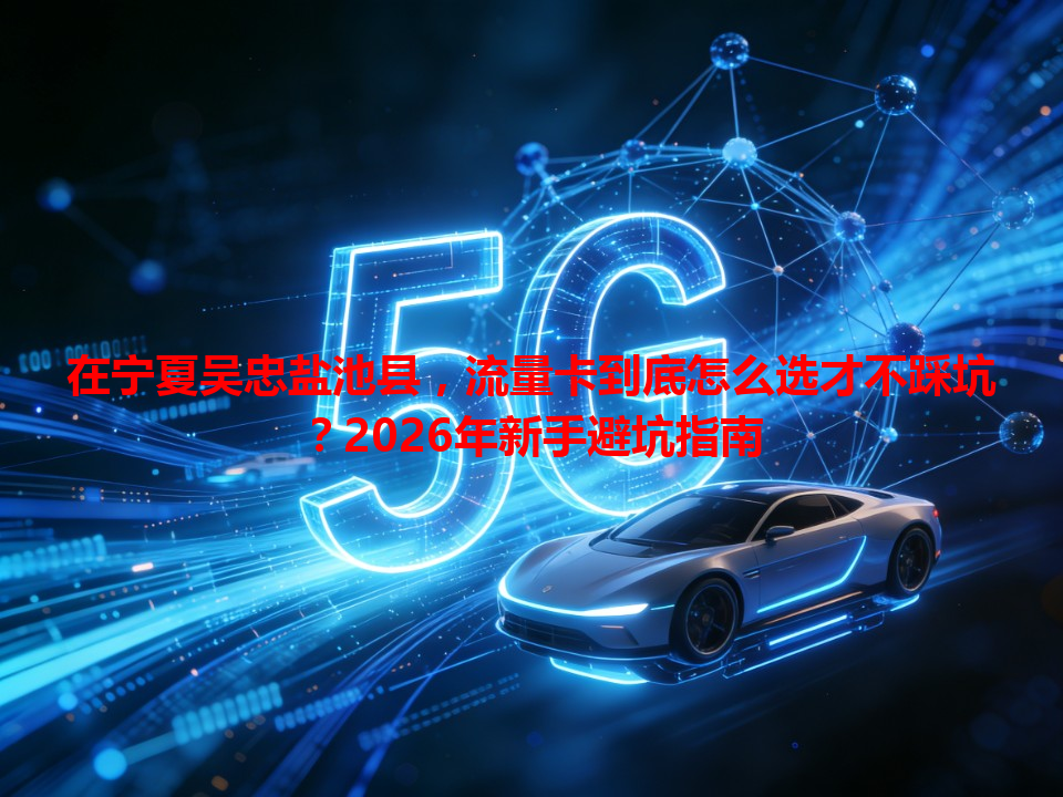 在宁夏吴忠盐池县，流量卡到底怎么选才不踩坑？2026年新手避坑指南