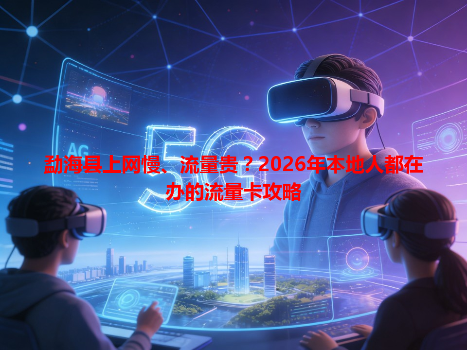 勐海县上网慢、流量贵？2026年本地人都在办的流量卡攻略