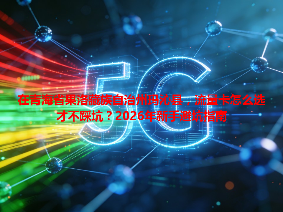 在青海省果洛藏族自治州玛沁县，流量卡怎么选才不踩坑？2026年新手避坑指南